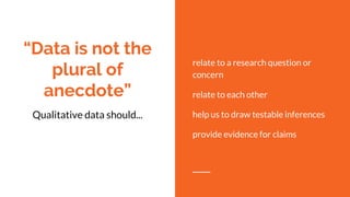 “Data is not the
plural of
anecdote”
Qualitative data should...
relate to a research question or
concern
relate to each other
help us to draw testable inferences
provide evidence for claims
 