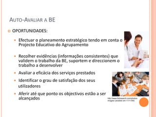 AUTO-AVALIAR A BE
   OPORTUNIDADES:
       Efectuar o planeamento estratégico tendo em conta o
        Projecto Educativo do Agrupamento

       Recolher evidências (informações consistentes) que
        validem o trabalho da BE, suportem e direccionem o
        trabalho a desenvolver
       Avaliar a eficácia dos serviços prestados
       Identificar o grau de satisfação dos seus
        utilizadores
       Aferir até que ponto os objectivos estão a ser
        alcançados                                       http://www.fotosearch.com/photos-
                                                         images/ (acedido em 11/11/09)
 