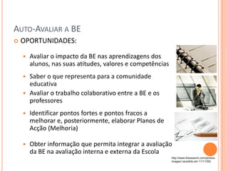 AUTO-AVALIAR A BE
   OPORTUNIDADES:

       Avaliar o impacto da BE nas aprendizagens dos
        alunos, nas suas atitudes, valores e competências
     Saber o que representa para a comunidade
      educativa
     Avaliar o trabalho colaborativo entre a BE e os
      professores
       Identificar pontos fortes e pontos fracos a
        melhorar e, posteriormente, elaborar Planos de
        Acção (Melhoria)

       Obter informação que permita integrar a avaliação
        da BE na avaliação interna e externa da Escola
                                                            http://www.fotosearch.com/photos-
                                                            images/ (acedido em 11/11/09)
 