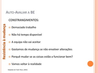 AUTO-AVALIAR A BE
                         CONSTRANGIMENTOS:
Resistência à mudança




                            Demasiado trabalho

                            Não há tempo disponível

                            A equipa não vai aceitar

                            Gostamos de mudança se não envolver alterações

                            Porquê mudar se as coisas estão a funcionar bem?

                            Vamos voltar à realidade
                        Adaptado de Todd, Ross, (2002)
 