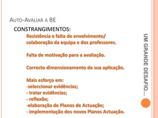AUTO-AVALIAR A BE
 CONSTRANGIMENTOS:




                                                   UM GRANDE DESAFIO…
      Resistência e falta de envolvimento/
      colaboração da equipa e dos professores.

      Falta de motivação para a avaliação.

      Correcto dimensionamento da sua aplicação.

      Mais esforço em:
      -seleccionar evidências;
      - tratar evidências;
      - reflexão;
      -elaboração de Planos de Actuação;
      - implementação dos novos Planos Actuação.
 