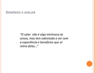 DOMÍNIOS A AVALIAR




        “O valor não é algo intrínseco às
        coisas, mas tem sobretudo a ver com
        a experiência e benefícios que se
        retira delas...”
 