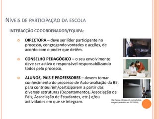 NÍVEIS DE PARTICIPAÇÃO DA ESCOLA
 INTERACÇÃO COOORDENADOR/EQUIPA:

       DIRECTORA – deve ser líder participante no
        processo, congregando vontades e acções, de
        acordo com o poder que detêm.

       CONSELHO PEDAGÓGICO – o seu envolvimento
        deve ser activo e responsável responsabilizando
        todos pelo processo.

       ALUNOS, PAIS E PROFESSORES – devem tomar
        conhecimento do processo de Auto-avaliação da BE,
        para contribuírem/participarem a partir das
        diversas estruturas (Departamentos, Associação de
        Pais, Associação de Estudantes, etc.) e/ou
                                                      http://www.fotosearch.com/photos-
        actividades em que se integram.               images/ (acedido em 11/11/09)
 