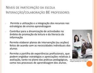 NÍVEIS DE PARTICIPAÇÃO DA ESCOLA
INTERACÇÃO/COLABORAÇÃO BE PROFESSORES

o   Permite a utilização e a integração dos recursos nas
    estratégias de ensino-aprendizagem
o   Contribui para a dinamização de actividades no
    âmbito da promoção da leitura e da literacia da
    informação
o   Permite elaborar planos de intervenção (ou acções)
    feitos de acordo com as necessidades individuais dos
    alunos
o   Permite a partilha de experiências profissionais, que
    podem englobar estratégias e apreciações relativas à
    avaliação, tanto no plano das práticas pedagógicas, http://www.fotosearch.com/photos-
                                                          images/ (acedido em 11/11/09)
    como nos processos de aprendizagem dos alunos.
 