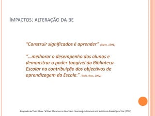 IMPACTOS: ALTERAÇÃO DA BE


         “Construir significados é aprender” (Hein, 1991)

         “…melhorar o desempenho dos alunos e
         demonstrar o poder tangível da Biblioteca
         Escolar na contribuição dos objectivos de
         aprendizagem da Escola.” (Todd, Ross, 2002)




    Adaptado de Todd, Ross, School librarian as teachers: learning outcomes and evidence-based practice (2002)
 