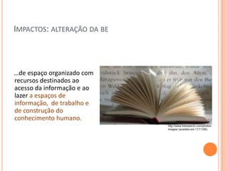 IMPACTOS: ALTERAÇÃO DA BE



…de espaço organizado com
recursos destinados ao
acesso da informação e ao
lazer a espaços de
informação, de trabalho e
de construção do
conhecimento humano.
                            http://www.fotosearch.com/photos-
                            images/ (acedido em 11/11/09)
 