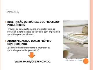 IMPACTOS

   REDEFINIÇÃO DE PRÁTICAS E DE PROCESSOS
    PEDAGÓGICOS
     (Planos de desenvolvimento orientados para as
    literacias e para o apoio ao currículo com impacto na
    aprendizagem dos alunos)

   ALUNO PROACTIVO DO SEU PRÓPRIO
    CONHECIMENTO
    ( BE centro de conhecimento e promotor da
     aprendizagem ao longo da vida)


                                                            http://www.fotosearch.com/photos-
                                                            images/ (acedido em 11/11/09)
           VALOR DA BE/CRE RENOVADO
 