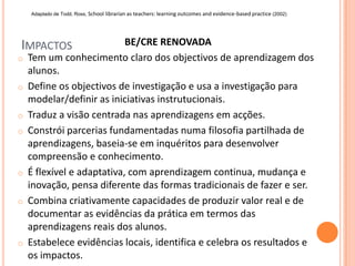 Adaptado de Todd, Ross, School librarian as teachers: learning outcomes and evidence-based practice (2002)




IMPACTOS                    BE/CRE RENOVADA
o   Tem um conhecimento claro dos objectivos de aprendizagem dos
    alunos.
o   Define os objectivos de investigação e usa a investigação para
    modelar/definir as iniciativas instrutucionais.
o   Traduz a visão centrada nas aprendizagens em acções.
o   Constrói parcerias fundamentadas numa filosofia partilhada de
    aprendizagens, baseia-se em inquéritos para desenvolver
    compreensão e conhecimento.
o   É flexível e adaptativa, com aprendizagem continua, mudança e
    inovação, pensa diferente das formas tradicionais de fazer e ser.
o   Combina criativamente capacidades de produzir valor real e de
    documentar as evidências da prática em termos das
    aprendizagens reais dos alunos.
o   Estabelece evidências locais, identifica e celebra os resultados e
    os impactos.
 