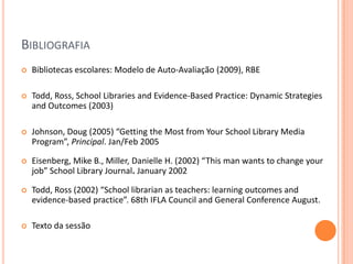 BIBLIOGRAFIA
   Bibliotecas escolares: Modelo de Auto-Avaliação (2009), RBE

   Todd, Ross, School Libraries and Evidence-Based Practice: Dynamic Strategies
    and Outcomes (2003)

   Johnson, Doug (2005) “Getting the Most from Your School Library Media
    Program”, Principal. Jan/Feb 2005

   Eisenberg, Mike B., Miller, Danielle H. (2002) “This man wants to change your
    job” School Library Journal. January 2002

   Todd, Ross (2002) “School librarian as teachers: learning outcomes and
    evidence-based practice”. 68th IFLA Council and General Conference August.

   Texto da sessão
 