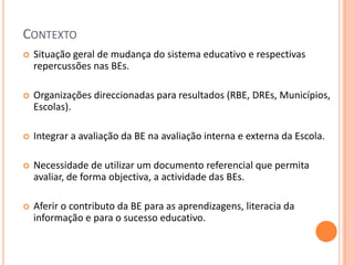 CONTEXTO
   Situação geral de mudança do sistema educativo e respectivas
    repercussões nas BEs.

   Organizações direccionadas para resultados (RBE, DREs, Municípios,
    Escolas).

   Integrar a avaliação da BE na avaliação interna e externa da Escola.

   Necessidade de utilizar um documento referencial que permita
    avaliar, de forma objectiva, a actividade das BEs.

   Aferir o contributo da BE para as aprendizagens, literacia da
    informação e para o sucesso educativo.
 