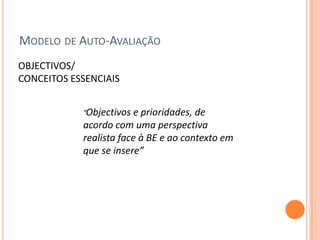 MODELO DE AUTO-AVALIAÇÃO
OBJECTIVOS/
CONCEITOS ESSENCIAIS


            “Objectivos  e prioridades, de
            acordo com uma perspectiva
            realista face à BE e ao contexto em
            que se insere”
 
