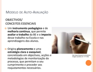 MODELO DE AUTO-AVALIAÇÃO
OBJECTIVOS/
CONCEITOS ESSENCIAIS
   Um instrumento pedagógico e de
    melhoria contínua, que permite
    avaliar o trabalho da BE e o impacto
    desse trabalho na Escola e nas
    aprendizagens dos alunos.

   Origina planeamento e uma
    estratégia clara e exequível,
    concretizada em objectivos, acções e   http://www.fotosearch.com/photos-
                                           images/ (acedido em 11/11/09)
    metodologias de monitorização do
    processo, que permitam o seu
    cumprimento e proceder aos
    reajustamentos necessários.
 