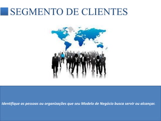 SEGMENTO DE CLIENTES 
Identifique as pessoas ou organizações que seu Modelo de Negócio busca servir ou alcançar. 
 