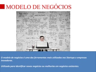 MODELO DE NEGÓCIOS 
O modelo de negócios é uma das ferramentas mais utilizadas nas Startups e empresas 
inovadoras. 
Utilizado para identificar novos negócios ou melhorias em negócios existentes. 
 