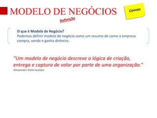 MODELO DE NEGÓCIOS 
O que é Modelo de Negócio? 
Podemos definir modelo de negócio como um resumo de como a empresa 
compra, vende e ganha dinheiro. 
“Um modelo de negócio descreve a lógica de criação, 
entrega e captura de valor por parte de uma organização.” 
Alexander Osterwalder 
 