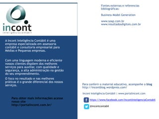 Incont Inteligência Contábil | www.portalincont.com 
https://www.facebook.com/IncontInteligenciaContabil 
@incontcontabil 
A Incont Inteligência Contábil é uma 
empresa especializada em assessoria 
contábil e consultoria empresarial para 
Médias e Pequenas empresas. 
Com uma linguagem moderna e eficiente 
nossos clientes dispõem dos melhores 
serviços para auxiliar, com qualidade e 
segurança, a alta administração na gestão 
do seu empreendimento. 
O foco no resultado e nas melhores 
práticas é o grande diferencial dos nossos 
serviços. Para conferir o material educativo, acompanhe o blog 
http://incontblog.wordpress.com/ 
Para obter mais informações acesse 
nosso site 
http://portalincont.com.br/ 
Fontes externas e referencias 
bibliográficas: 
Business Model Generation 
www.soap.com.br 
www.resultadosdigitais.com.br 
