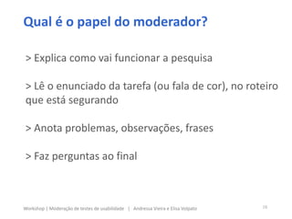 > Explica como vai funcionar a pesquisa
> Lê o enunciado da tarefa (ou fala de cor), no roteiro
que está segurando
> Anota problemas, observações, frases
> Faz perguntas ao final
10Workshop | Moderação de testes de usabilidade | Andressa Vieira e Elisa Volpato
Qual é o papel do moderador?
 