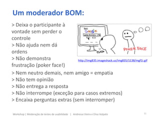 Um moderador BOM:
> Nem neutro demais, nem amigo = empatia
> Não tem opinião
> Não entrega a resposta
> Não interrompe (exceção para casos extremos)
> Encaixa perguntas extras (sem interromper)
> Deixa o participante à
vontade sem perder o
controle
> Não ajuda nem dá
ordens
> Não demonstra
frustração (poker face!)
11Workshop | Moderação de testes de usabilidade | Andressa Vieira e Elisa Volpato
http://img835.imageshack.us/img835/1138/mgf1i.gif
 