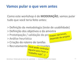 Vamos pular o que vem antes
Como este workshop é de MODERAÇÃO, vamos pular
tudo que você teria feito antes:
> Definição da metodologia (teste de usabilidade)
> Definição dos objetivos e da amostra
> Prototipação / validação do protótipo do teste
> Análise heurística
> Criação do roteiro de tarefas
> Recrutamento dos participantes
12Workshop | Moderação de testes de usabilidade | Andressa Vieira e Elisa Volpato
 
