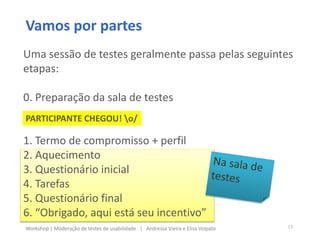 Vamos por partes
Uma sessão de testes geralmente passa pelas seguintes
etapas:
0. Preparação da sala de testes
1. Termo de compromisso + perfil
2. Aquecimento
3. Questionário inicial
4. Tarefas
5. Questionário final
6. “Obrigado, aqui está seu incentivo”
PARTICIPANTE CHEGOU! o/
13Workshop | Moderação de testes de usabilidade | Andressa Vieira e Elisa Volpato
 
