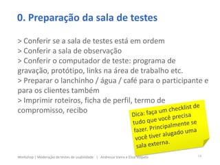 0. Preparação da sala de testes
> Conferir se a sala de testes está em ordem
> Conferir a sala de observação
> Conferir o computador de teste: programa de
gravação, protótipo, links na área de trabalho etc.
> Preparar o lanchinho / água / café para o participante e
para os clientes também
> Imprimir roteiros, ficha de perfil, termo de
compromisso, recibo
14Workshop | Moderação de testes de usabilidade | Andressa Vieira e Elisa Volpato
 