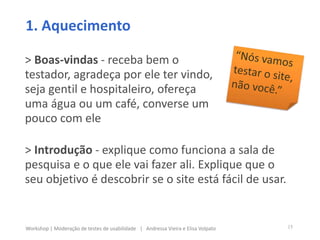 > Boas-vindas - receba bem o
testador, agradeça por ele ter vindo,
seja gentil e hospitaleiro, ofereça
uma água ou um café, converse um
pouco com ele
1. Aquecimento
> Introdução - explique como funciona a sala de
pesquisa e o que ele vai fazer ali. Explique que o
seu objetivo é descobrir se o site está fácil de usar.
15Workshop | Moderação de testes de usabilidade | Andressa Vieira e Elisa Volpato
 
