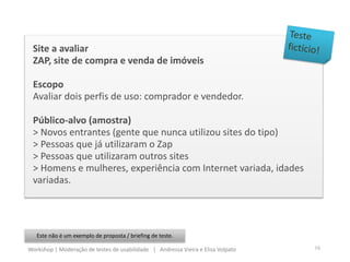 Site a avaliar
ZAP, site de compra e venda de imóveis
Escopo
Avaliar dois perfis de uso: comprador e vendedor.
Público-alvo (amostra)
> Novos entrantes (gente que nunca utilizou sites do tipo)
> Pessoas que já utilizaram o Zap
> Pessoas que utilizaram outros sites
> Homens e mulheres, experiência com Internet variada, idades
variadas.
Este não é um exemplo de proposta / briefing de teste.
16Workshop | Moderação de testes de usabilidade | Andressa Vieira e Elisa Volpato
 