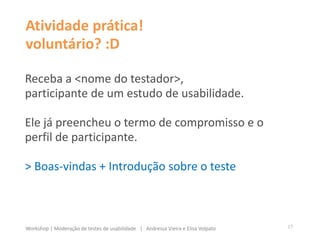 Atividade prática!
voluntário? :D
Receba a <nome do testador>,
participante de um estudo de usabilidade.
Ele já preencheu o termo de compromisso e o
perfil de participante.
> Boas-vindas + Introdução sobre o teste
17Workshop | Moderação de testes de usabilidade | Andressa Vieira e Elisa Volpato
 