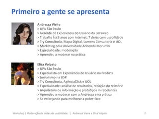 Primeiro a gente se apresenta
2Workshop | Moderação de testes de usabilidade | Andressa Vieira e Elisa Volpato
Andressa Vieira
> UPA São Paulo
> Gerente de Experiência do Usuário da Locaweb
> Trabalha há 9 anos com internet, 7 deles com usabilidade
> Try Consultoria, Mapa Digital, Lumens Consultoria e UOL
> Marketing pela Universidade Anhembi Morumbi
> Especialidade: moderação
> Aprendeu a moderar na prática
Elisa Volpato
> UPA São Paulo
> Especialista em Experiência do Usuário na Predicta
> Jornalismo na USP
> Try Consultoria, AgênciaClick e UOL
> Especialidade: análise de resultados, redação do relatório
> Arquitetura de informação e protótipos mirabolantes
> Aprendeu a moderar com a Andressa e na prática
> Se esforçando para melhorar a poker-face
 