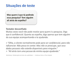Testador desconfiado
Muitas vezes você não pode revelar para quem é a pesquisa. Diga
que é confidencial. Quanto ao espelho, diga apenas que tem alguém
da sua equipe acompanhando e te ajudando.
> “Olha, o cliente normalmente pede para ser confidencial, para não
influenciar. Não posso te contar. Mas não se preocupe, que seus
dados pessoais não estarão disponíveis para ninguém.”
> “Ali atrás tem uma pessoa da minha equipe ajudando.”
Situações de teste
Mas quem é que tá pedindo
essa pesquisa? Tem alguém
ali atrás do espelho?
20Workshop | Moderação de testes de usabilidade | Andressa Vieira e Elisa Volpato
 