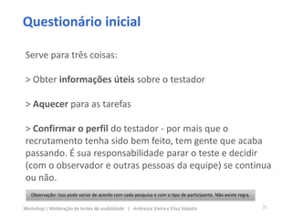 Questionário inicial
Observação: Isso pode variar de acordo com cada pesquisa e com o tipo de participante. Não existe regra.
Serve para três coisas:
> Obter informações úteis sobre o testador
> Aquecer para as tarefas
> Confirmar o perfil do testador - por mais que o
recrutamento tenha sido bem feito, tem gente que acaba
passando. É sua responsabilidade parar o teste e decidir
(com o observador e outras pessoas da equipe) se continua
ou não.
21Workshop | Moderação de testes de usabilidade | Andressa Vieira e Elisa Volpato
 