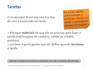 Tarefas
Observação: Isso pode variar de acordo com cada pesquisa e com o tipo de participante. Não existe regra.
O moderador lê em voz alta (ou fala
de cor) o enunciado da tarefa.
> Entregar materiais de que ele vai precisar para fazer a
tarefa (informações de cadastro, cartão de crédito,
produto)
> Lembrar o participante que ele define quando terminou
a tarefa
23Workshop | Moderação de testes de usabilidade | Andressa Vieira e Elisa Volpato
 