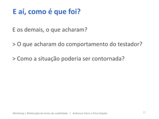E aí, como é que foi?
E os demais, o que acharam?
> O que acharam do comportamento do testador?
> Como a situação poderia ser contornada?
27Workshop | Moderação de testes de usabilidade | Andressa Vieira e Elisa Volpato
 