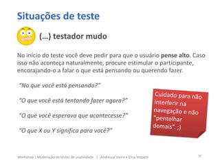 Situações de teste
No início do teste você deve pedir para que o usuário pense alto. Caso
isso não aconteça naturalmente, procure estimular o participante,
encorajando-o a falar o que está pensando ou querendo fazer.
“No que você está pensando?”
“O que você está tentando fazer agora?”
“O que você esperava que acontecesse?”
“O que X ou Y significa para você?”
(…) testador mudo
30Workshop | Moderação de testes de usabilidade | Andressa Vieira e Elisa Volpato
 