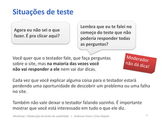 Você quer que o testador fale, que faça perguntas
sobre o site, mas na maioria das vezes você
não vai responder a ele nem vai dar dicas.
Cada vez que você explicar alguma coisa para o testador estará
perdendo uma oportunidade de descobrir um problema ou uma falha
no site.
Também não vale deixar o testador falando sozinho. É importante
mostrar que você está interessado em tudo o que ele diz.
Situações de teste
Agora eu não sei o que
fazer. É pra clicar aqui?
Lembra que eu te falei no
começo do teste que não
poderia responder todas
as perguntas?
31Workshop | Moderação de testes de usabilidade | Andressa Vieira e Elisa Volpato
 