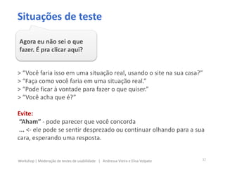 > “Você faria isso em uma situação real, usando o site na sua casa?”
> “Faça como você faria em uma situação real.”
> “Pode ficar à vontade para fazer o que quiser.”
> “Você acha que é?”
Evite:
“Aham” - pode parecer que você concorda
... <- ele pode se sentir desprezado ou continuar olhando para a sua
cara, esperando uma resposta.
Situações de teste
Agora eu não sei o que
fazer. É pra clicar aqui?
32Workshop | Moderação de testes de usabilidade | Andressa Vieira e Elisa Volpato
 