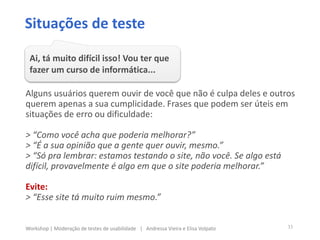 Alguns usuários querem ouvir de você que não é culpa deles e outros
querem apenas a sua cumplicidade. Frases que podem ser úteis em
situações de erro ou dificuldade:
> “Como você acha que poderia melhorar?”
> “É a sua opinião que a gente quer ouvir, mesmo.”
> “Só pra lembrar: estamos testando o site, não você. Se algo está
difícil, provavelmente é algo em que o site poderia melhorar.”
Evite:
> “Esse site tá muito ruim mesmo.”
Situações de teste
Ai, tá muito difícil isso! Vou ter que
fazer um curso de informática...
33Workshop | Moderação de testes de usabilidade | Andressa Vieira e Elisa Volpato
 
