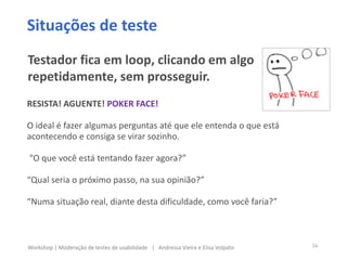 RESISTA! AGUENTE! POKER FACE!
O ideal é fazer algumas perguntas até que ele entenda o que está
acontecendo e consiga se virar sozinho.
“O que você está tentando fazer agora?”
“Qual seria o próximo passo, na sua opinião?”
“Numa situação real, diante desta dificuldade, como você faria?”
Situações de teste
Testador fica em loop, clicando em algo
repetidamente, sem prosseguir.
34Workshop | Moderação de testes de usabilidade | Andressa Vieira e Elisa Volpato
 