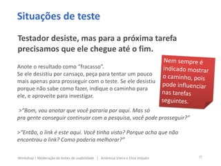 Anote o resultado como “fracasso”.
Se ele desistiu por cansaço, peça para tentar um pouco
mais apenas para prosseguir com o teste. Se ele desistiu
porque não sabe como fazer, indique o caminho para
ele, e aproveite para investigar.
>“Bom, vou anotar que você pararia por aqui. Mas só
pra gente conseguir continuar com a pesquisa, você pode prosseguir?”
>“Então, o link é este aqui. Você tinha visto? Porque acha que não
encontrou o link? Como poderia melhorar?”
Situações de teste
Testador desiste, mas para a próxima tarefa
precisamos que ele chegue até o fim.
35Workshop | Moderação de testes de usabilidade | Andressa Vieira e Elisa Volpato
 