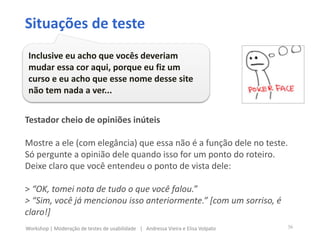 Testador cheio de opiniões inúteis
Mostre a ele (com elegância) que essa não é a função dele no teste.
Só pergunte a opinião dele quando isso for um ponto do roteiro.
Deixe claro que você entendeu o ponto de vista dele:
> “OK, tomei nota de tudo o que você falou.”
> “Sim, você já mencionou isso anteriormente.” [com um sorriso, é
claro!]
Situações de teste
Inclusive eu acho que vocês deveriam
mudar essa cor aqui, porque eu fiz um
curso e eu acho que esse nome desse site
não tem nada a ver...
36Workshop | Moderação de testes de usabilidade | Andressa Vieira e Elisa Volpato
 