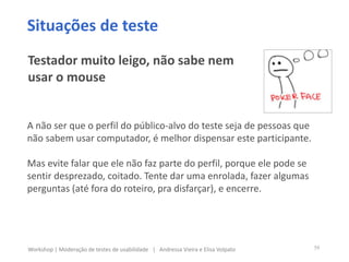 A não ser que o perfil do público-alvo do teste seja de pessoas que
não sabem usar computador, é melhor dispensar este participante.
Mas evite falar que ele não faz parte do perfil, porque ele pode se
sentir desprezado, coitado. Tente dar uma enrolada, fazer algumas
perguntas (até fora do roteiro, pra disfarçar), e encerre.
Situações de teste
Testador muito leigo, não sabe nem
usar o mouse
39Workshop | Moderação de testes de usabilidade | Andressa Vieira e Elisa Volpato
 