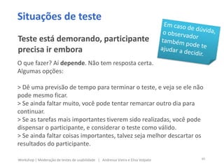 O que fazer? Aí depende. Não tem resposta certa.
Algumas opções:
> Dê uma previsão de tempo para terminar o teste, e veja se ele não
pode mesmo ficar.
> Se ainda faltar muito, você pode tentar remarcar outro dia para
continuar.
> Se as tarefas mais importantes tiverem sido realizadas, você pode
dispensar o participante, e considerar o teste como válido.
> Se ainda faltar coisas importantes, talvez seja melhor descartar os
resultados do participante.
Situações de teste
Teste está demorando, participante
precisa ir embora
40Workshop | Moderação de testes de usabilidade | Andressa Vieira e Elisa Volpato
 