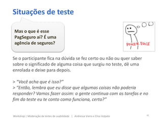 Se o participante fica na dúvida se fez certo ou não ou quer saber
sobre o significado de alguma coisa que surgiu no teste, dê uma
enrolada e deixe para depois.
> “Você acha que é isso?”
> “Então, lembra que eu disse que algumas coisas não poderia
responder? Vamos fazer assim: a gente continua com as tarefas e no
fim do teste eu te conto como funciona, certo?”
Situações de teste
Mas o que é esse
PagSeguro aí? É uma
agência de seguros?
41Workshop | Moderação de testes de usabilidade | Andressa Vieira e Elisa Volpato
 