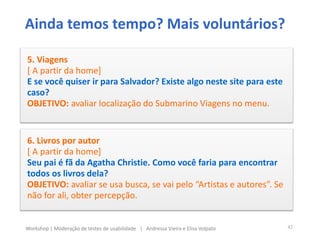Ainda temos tempo? Mais voluntários?
5. Viagens
[ A partir da home]
E se você quiser ir para Salvador? Existe algo neste site para este
caso?
OBJETIVO: avaliar localização do Submarino Viagens no menu.
6. Livros por autor
[ A partir da home]
Seu pai é fã da Agatha Christie. Como você faria para encontrar
todos os livros dela?
OBJETIVO: avaliar se usa busca, se vai pelo “Artistas e autores”. Se
não for ali, obter percepção.
42Workshop | Moderação de testes de usabilidade | Andressa Vieira e Elisa Volpato
 