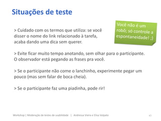 Situações de teste
> Cuidado com os termos que utiliza: se você
disser o nome do link relacionado à tarefa,
acaba dando uma dica sem querer.
> Evite ficar muito tempo anotando, sem olhar para o participante.
O observador está pegando as frases pra você.
> Se o participante não come o lanchinho, experimente pegar um
pouco (mas sem falar de boca cheia).
> Se o participante faz uma piadinha, pode rir!
43Workshop | Moderação de testes de usabilidade | Andressa Vieira e Elisa Volpato
 