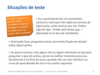 Situações de teste
> Se o participante fez um comentário
confuso e você quer ele repita ou conclua de
algum jeito, evite concluir por ele. Prefira
algo do tipo: “Então você achou que...”
(deixando no ar pra ele completar).
vai mais interferir na curva de aprendizado do
site.
> Você pode fazer perguntas extras caso tenha ficado em dúvida
sobre algum ponto.
> Se quiser mostrar a ele algum link ou algum elemento na tela para
perguntar o que ele achou, pense no melhor momento para isso.
Geralmente é no final do teste, quando não vai mais interferir na
curva de aprendizado do site e nas tarefas seguintes.
44Workshop | Moderação de testes de usabilidade | Andressa Vieira e Elisa Volpato
 