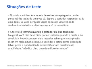Situações de teste
> Quando você tiver um monte de coisas para perguntar, evite
perguntá-las todas de uma vez só. Espere o testador responder cada
uma delas. Se você pergunta várias coisas de uma vez pode
confundir o testador e obter resposta só para a última.
> A tarefa só termina quando o testador diz que terminou.
Em geral, você não deve dizer para o testador quando a tarefa está
concluída. Pode acontecer de o testador achar que ainda precisa
clicar em mais alguma coisa. Se você der a tarefa como encerrada
talvez perca a oportunidade de identificar um problema de
usabilidade: “não fica claro quando o fluxo terminou.”
46Workshop | Moderação de testes de usabilidade | Andressa Vieira e Elisa Volpato
 