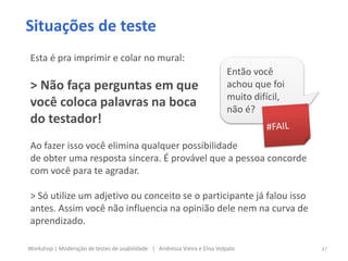 Situações de teste
Esta é pra imprimir e colar no mural:
> Não faça perguntas em que
você coloca palavras na boca
do testador!
Ao fazer isso você elimina qualquer possibilidade
de obter uma resposta sincera. É provável que a pessoa concorde
com você para te agradar.
> Só utilize um adjetivo ou conceito se o participante já falou isso
antes. Assim você não influencia na opinião dele nem na curva de
aprendizado.
Então você
achou que foi
muito difícil,
não é?
47Workshop | Moderação de testes de usabilidade | Andressa Vieira e Elisa Volpato
 