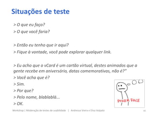 Situações de teste
> O que eu faço?
> O que você faria?
> Então eu tenho que ir aqui?
> Fique à vontade, você pode explorar qualquer link.
> Eu acho que o vCard é um cartão virtual, destes animados que a
gente recebe em aniversário, datas comemorativas, não é?”
> Você acha que é?
> Sim.
> Por que?
> Pelo nome, blablablá...
> OK.
48Workshop | Moderação de testes de usabilidade | Andressa Vieira e Elisa Volpato
 