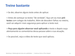 Treine bastante
> Se der, observe alguns teste antes de aplicar.
> Antes de começar os testes “de verdade”, faça um ou mais pré-
testes com colegas do trabalho. Além de descobrir falhas no roteiro,
você vai adquirir mais segurança para aplicar o teste real.
> Peça para alguém observar você aplicando o teste e depois ouça
atentamente os comentários dessa pessoa sobre a sua atuação.
> Se possível, veja o vídeo do teste que você aplicou.
49Workshop | Moderação de testes de usabilidade | Andressa Vieira e Elisa Volpato
 